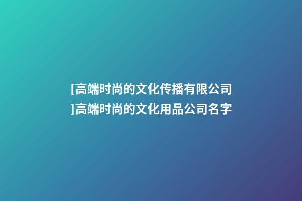 [高端时尚的文化传播有限公司]高端时尚的文化用品公司名字-第1张-公司起名-玄机派